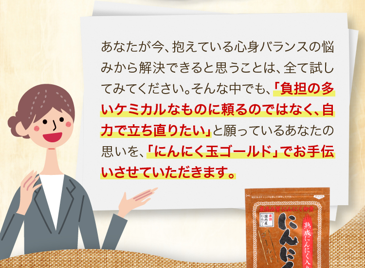 「負担の多いケミカルなものに頼るのではなく、自力で立ち直りたい」と願っているあなたの思いを、「にんにく玉ゴールド」でお手伝いさせていただきます。