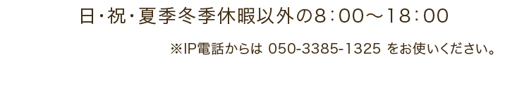 日・祝・夏季冬季休暇以外の8：00～18：00 ※IP電話からは 050-3385-1325 をお使いください。