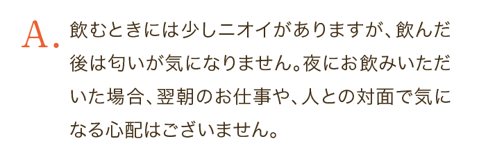 飲むときには少しニオイがありますが、飲んだ後は匂いが気になりません。夜にお飲みいただいた場合、翌朝のお仕事や、人との対面で気になる心配はございません。