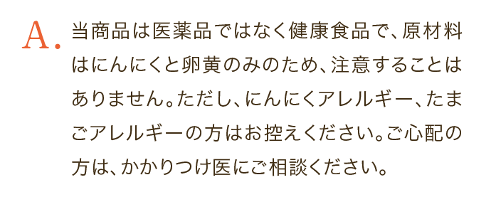当商品は医薬品ではなく健康食品で、原材料はにんにくと卵黄のみのため、注意することはありません。ただし、にんにくアレルギー、たまごアレルギーの方はお控えください。ご心配の方は、かかりつけ医にご相談ください。