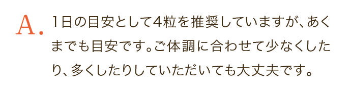 1日の目安として4粒を推奨していますが、あくまでも目安です。ご体調に合わせて少なくしたり、多くしたりしていただいても大丈夫です。