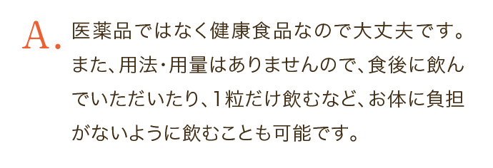 医薬品ではなく健康食品なので大丈夫です。また、用法・用量はありませんので、食後に飲んでいただいたり、1粒だけ飲むなど、お体に負担がないように飲むことも可能です。