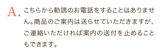 こちらから勧誘のお電話をすることはありません。商品のご案内は送らせていただきますが、ご連絡いただければ案内の送付を止めることもできます。