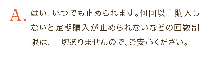 はい、いつでも止められます。何回以上購入しないと定期購入が止められないなどの回数制限は、一切ありませんので、ご安心ください。