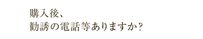 購入後、勧誘の電話等ありますか？